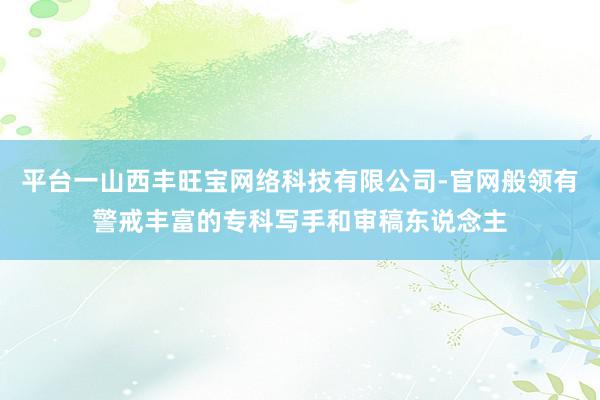 平台一山西丰旺宝网络科技有限公司-官网般领有警戒丰富的专科写手和审稿东说念主