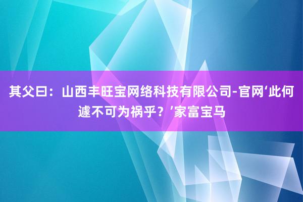 其父曰：山西丰旺宝网络科技有限公司-官网‘此何遽不可为祸乎？’家富宝马