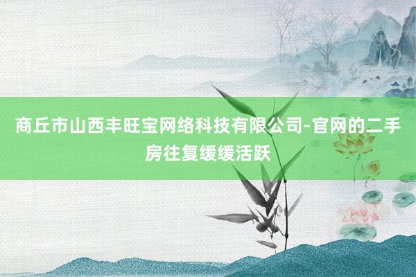 商丘市山西丰旺宝网络科技有限公司-官网的二手房往复缓缓活跃