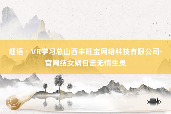 细语 - VR学习总山西丰旺宝网络科技有限公司-官网结女娲目击无情生灵