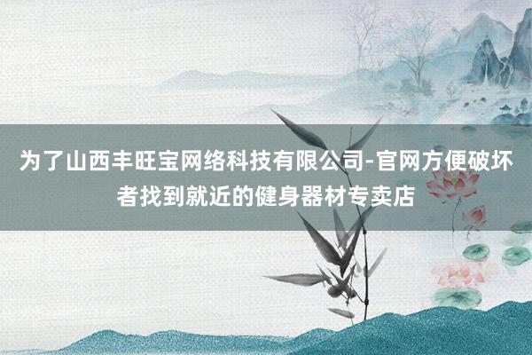 为了山西丰旺宝网络科技有限公司-官网方便破坏者找到就近的健身器材专卖店